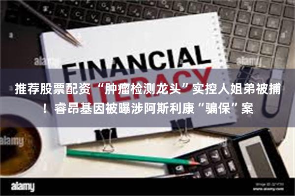 推荐股票配资 “肿瘤检测龙头”实控人姐弟被捕！睿昂基因被曝涉阿斯利康“骗保”案