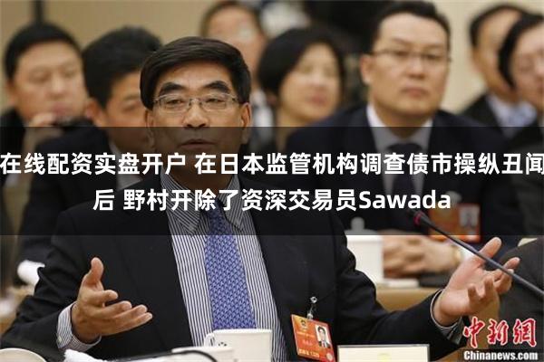 在线配资实盘开户 在日本监管机构调查债市操纵丑闻后 野村开除了资深交易员Sawada