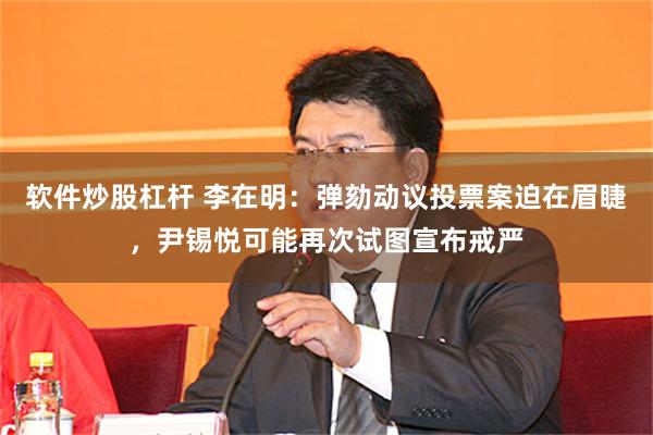 软件炒股杠杆 李在明：弹劾动议投票案迫在眉睫，尹锡悦可能再次试图宣布戒严