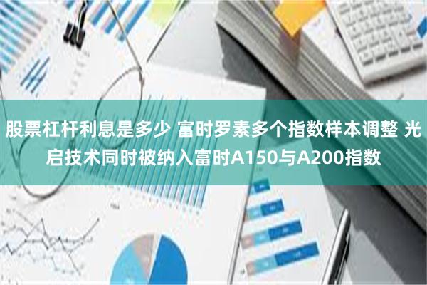 股票杠杆利息是多少 富时罗素多个指数样本调整 光启技术同时被纳入富时A150与A200指数
