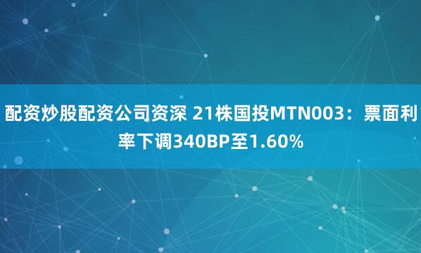 配资炒股配资公司资深 21株国投MTN003：票面利率下调340BP至1.60%