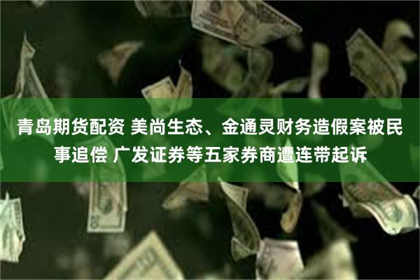 青岛期货配资 美尚生态、金通灵财务造假案被民事追偿 广发证券等五家券商遭连带起诉