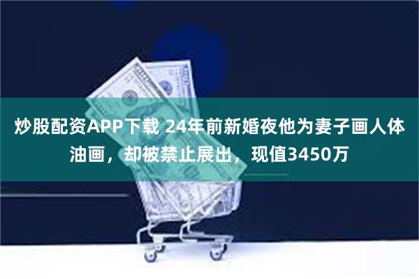 炒股配资APP下载 24年前新婚夜他为妻子画人体油画，却被禁止展出，现值3450万