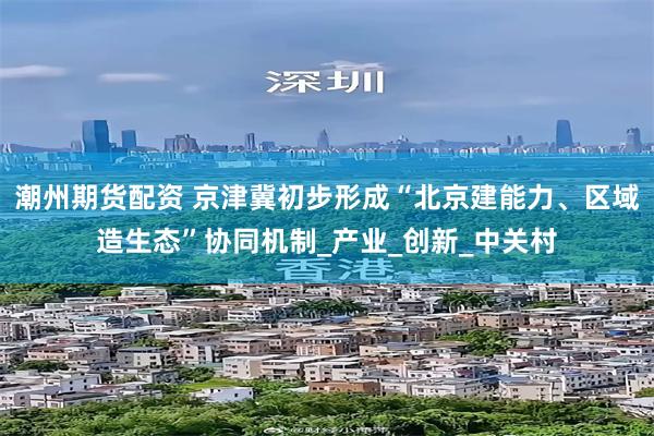 潮州期货配资 京津冀初步形成“北京建能力、区域造生态”协同机制_产业_创新_中关村