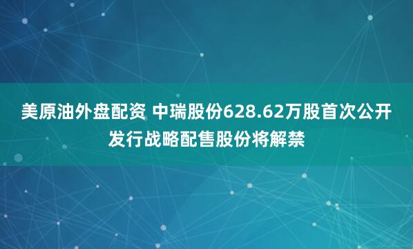 美原油外盘配资 中瑞股份628.62万股首次公开发行战略配售股份将解禁