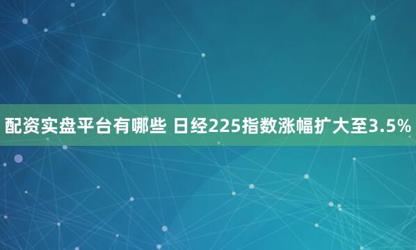 配资实盘平台有哪些 日经225指数涨幅扩大至3.5%