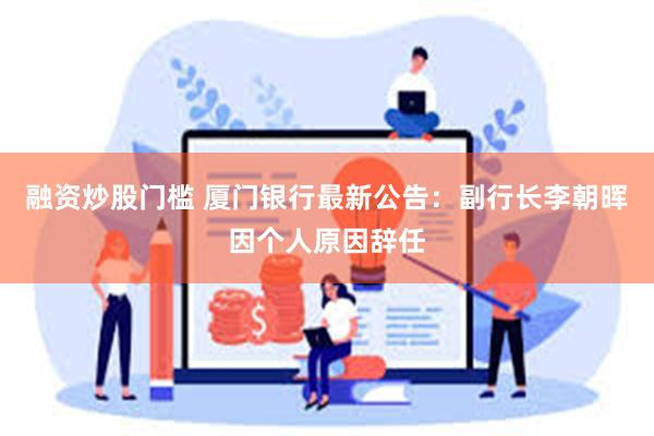 融资炒股门槛 厦门银行最新公告：副行长李朝晖因个人原因辞任