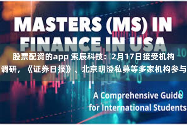 股票配资的app 索辰科技：2月17日接受机构调研，《证券日报》、北京明澄私募等多家机构参与