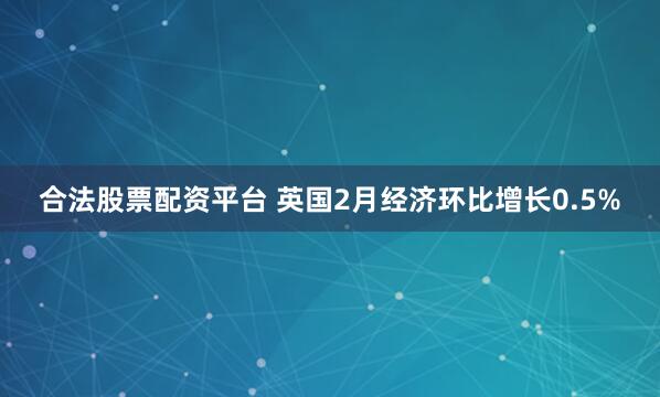 合法股票配资平台 英国2月经济环比增长0.5%