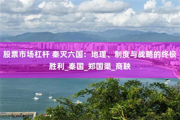 股票市场杠杆 秦灭六国：地理、制度与战略的终极胜利_秦国_郑国渠_商鞅