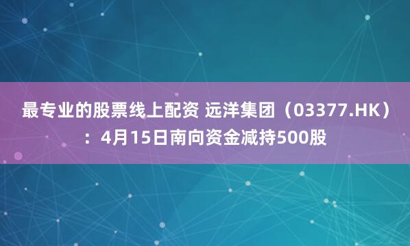 最专业的股票线上配资 远洋集团（03377.HK）：4月15日南向资金减持500股