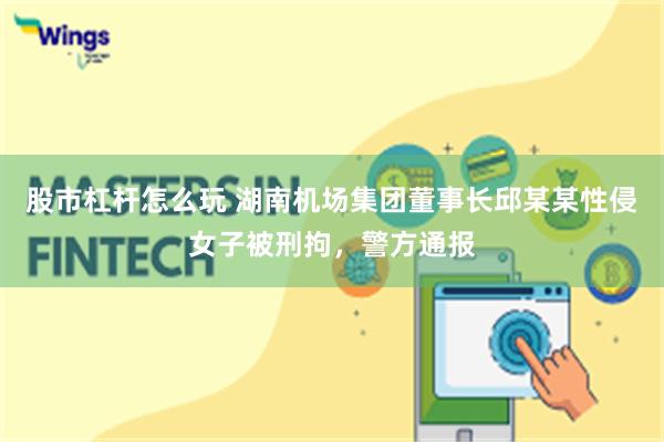 股市杠杆怎么玩 湖南机场集团董事长邱某某性侵女子被刑拘，警方通报