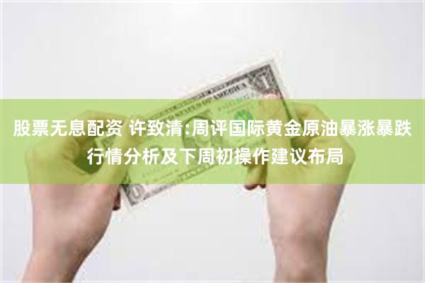 股票无息配资 许致清:周评国际黄金原油暴涨暴跌 行情分析及下周初操作建议布局