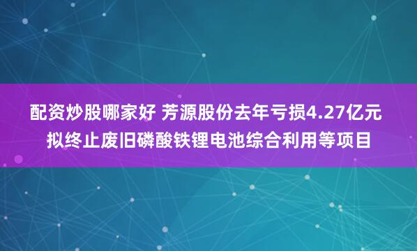 配资炒股哪家好 芳源股份去年亏损4.27亿元 拟终止废旧磷酸铁锂电池综合利用等项目