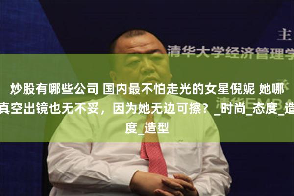 炒股有哪些公司 国内最不怕走光的女星倪妮 她哪怕真空出镜也无不妥，因为她无边可擦？_时尚_态度_造型