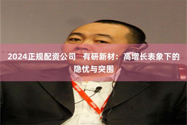 2024正规配资公司   有研新材：高增长表象下的隐忧与突围