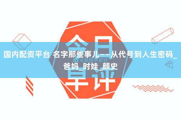 国内配资平台 名字那些事儿——从代号到人生密码_爸妈_时娃_颜史