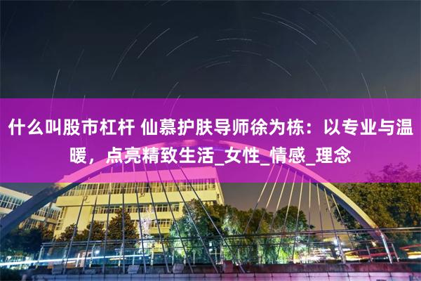 什么叫股市杠杆 仙慕护肤导师徐为栋：以专业与温暖，点亮精致生活_女性_情感_理念