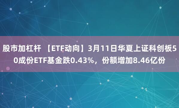 股市加杠杆 【ETF动向】3月11日华夏上证科创板50成份ETF基金跌0.43%，份额增加8.46亿份