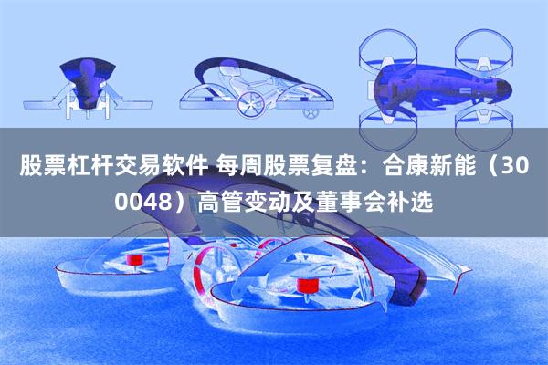 股票杠杆交易软件 每周股票复盘：合康新能（300048）高管变动及董事会补选