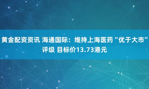 黄金配资资讯 海通国际：维持上海医药“优于大市”评级 目标价13.73港元