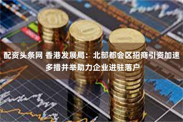 配资头条网 香港发展局：北部都会区招商引资加速 多措并举助力企业进驻落户