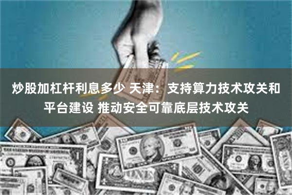 炒股加杠杆利息多少 天津：支持算力技术攻关和平台建设 推动安全可靠底层技术攻关