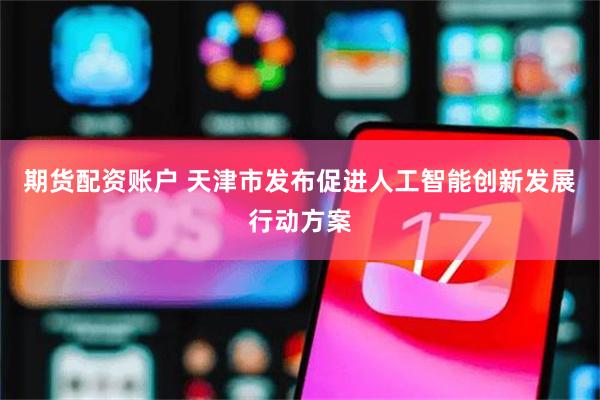 期货配资账户 天津市发布促进人工智能创新发展行动方案