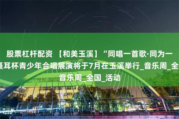 股票杠杆配资 【和美玉溪】“同唱一首歌·同为一家人”聂耳杯青少年合唱展演将于7月在玉溪举行_音乐周_全国_活动