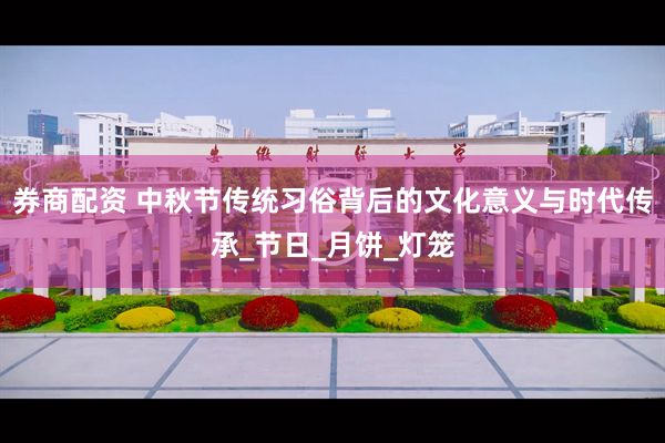 券商配资 中秋节传统习俗背后的文化意义与时代传承_节日_月饼_灯笼