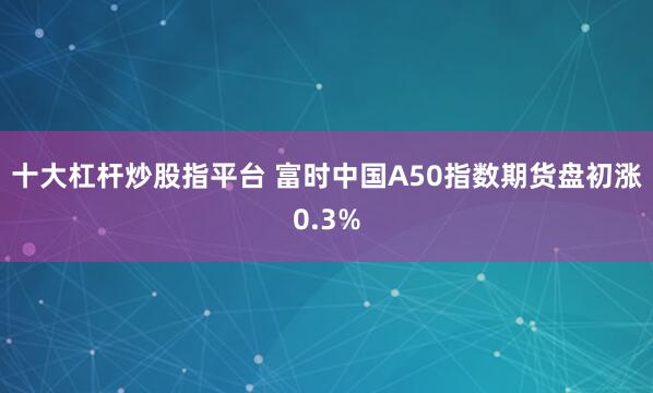 十大杠杆炒股指平台 富时中国A50指数期货盘初涨0.3%