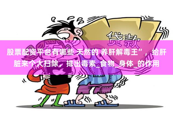 股票配资平台有哪些 天然的 养肝解毒王”，给肝脏来个大扫除，排出毒素_食物_身体_的作用