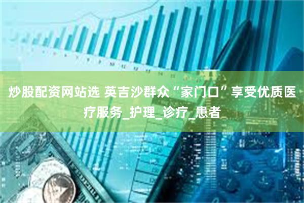炒股配资网站选 英吉沙群众“家门口”享受优质医疗服务_护理_诊疗_患者