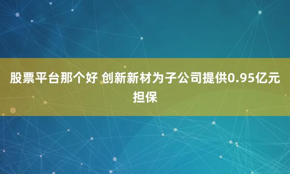 股票平台那个好 创新新材为子公司提供0.95亿元担保