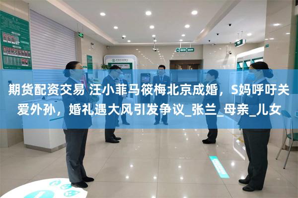 期货配资交易 汪小菲马筱梅北京成婚，S妈呼吁关爱外孙，婚礼遇大风引发争议_张兰_母亲_儿女