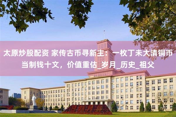 太原炒股配资 家传古币寻新主：一枚丁未大清铜币当制钱十文，价值重估_岁月_历史_祖父