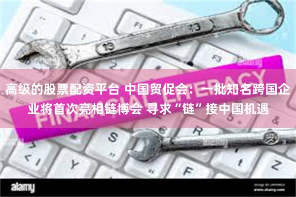 高级的股票配资平台 中国贸促会：一批知名跨国企业将首次亮相链博会 寻求“链”接中国机遇
