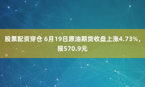 股票配资穿仓 6月19日原油期货收盘上涨4.73%，报570.9元