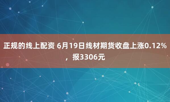 正规的线上配资 6月19日线材期货收盘上涨0.12%，报3306元