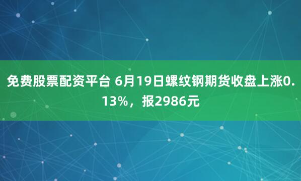 免费股票配资平台 6月19日螺纹钢期货收盘上涨0.13%，报2986元