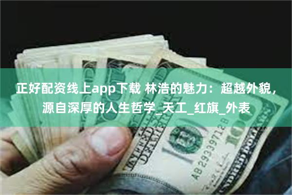 正好配资线上app下载 林浩的魅力：超越外貌，源自深厚的人生哲学_天工_红旗_外表