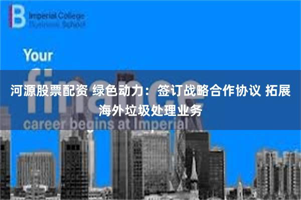 河源股票配资 绿色动力：签订战略合作协议 拓展海外垃圾处理业务
