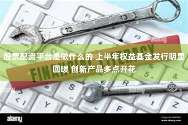 股票配资平台是做什么的 上半年权益基金发行明显回暖 创新产品多点开花