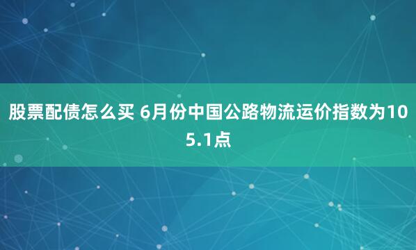 股票配债怎么买 6月份中国公路物流运价指数为105.1点