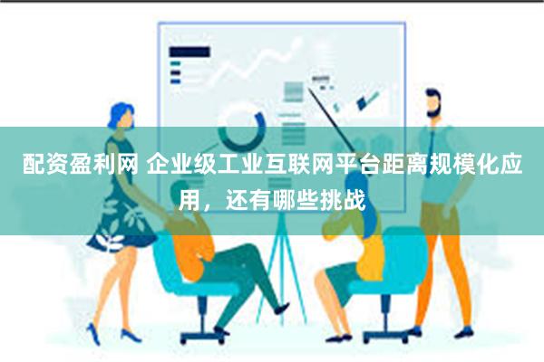 配资盈利网 企业级工业互联网平台距离规模化应用，还有哪些挑战