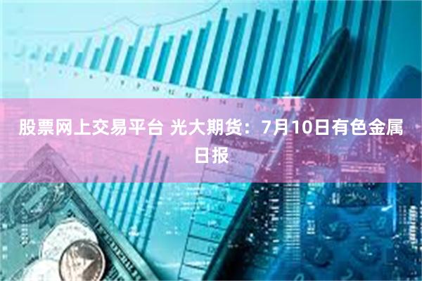 股票网上交易平台 光大期货：7月10日有色金属日报