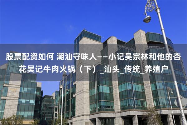 股票配资如何 潮汕守味人——小记吴宗林和他的杏花吴记牛肉火锅（下）_汕头_传统_养殖户