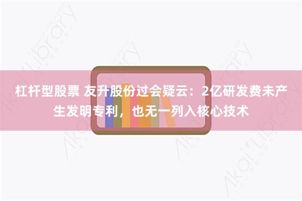 杠杆型股票 友升股份过会疑云：2亿研发费未产生发明专利，也无一列入核心技术