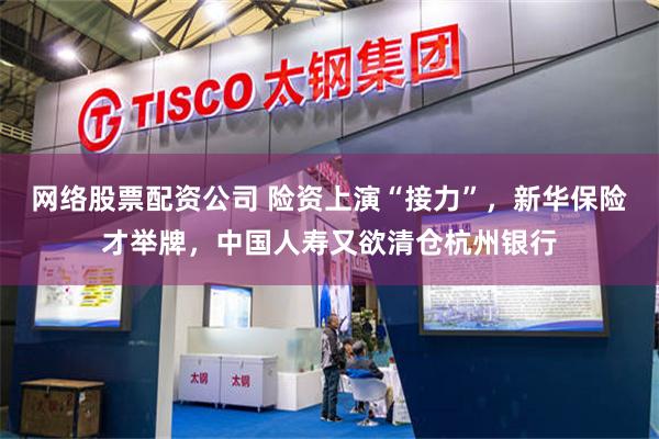 网络股票配资公司 险资上演“接力”，新华保险才举牌，中国人寿又欲清仓杭州银行
