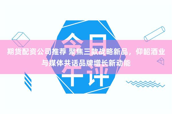 期货配资公司推荐 聚焦三款战略新品，仰韶酒业与媒体共话品牌增长新动能